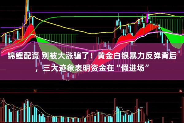锦鲤配资 别被大涨骗了！黄金白银暴力反弹背后，三大迹象表明资金在“假进场”