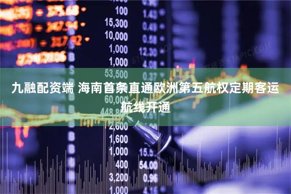 九融配资端 海南首条直通欧洲第五航权定期客运航线开通
