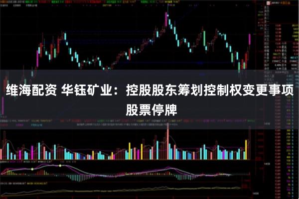 维海配资 华钰矿业：控股股东筹划控制权变更事项 股票停牌