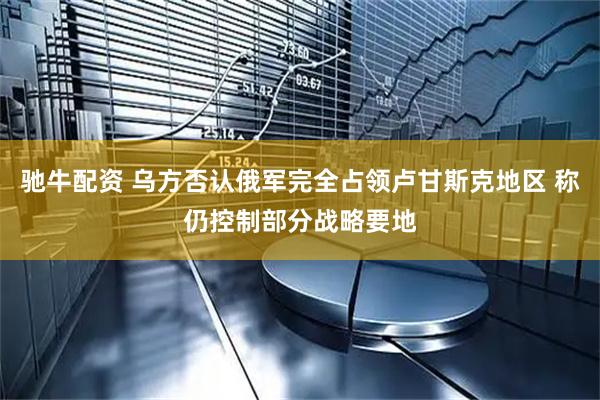 驰牛配资 乌方否认俄军完全占领卢甘斯克地区 称仍控制部分战略要地