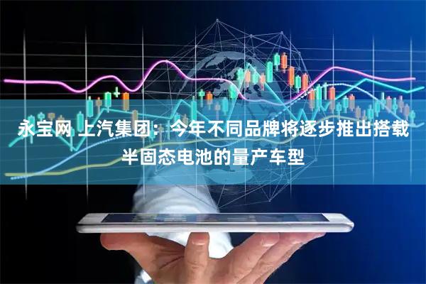 永宝网 上汽集团：今年不同品牌将逐步推出搭载半固态电池的量产车型