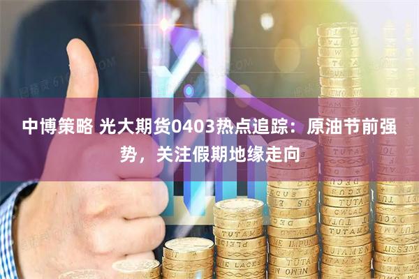中博策略 光大期货0403热点追踪：原油节前强势，关注假期地缘走向