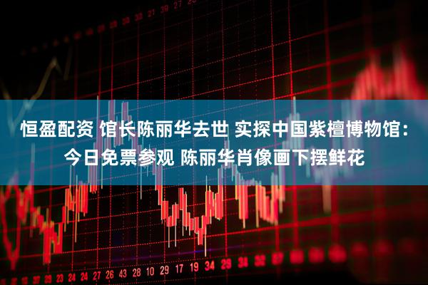 恒盈配资 馆长陈丽华去世 实探中国紫檀博物馆：今日免票参观 陈丽华肖像画下摆鲜花