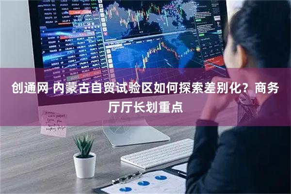 创通网 内蒙古自贸试验区如何探索差别化？商务厅厅长划重点