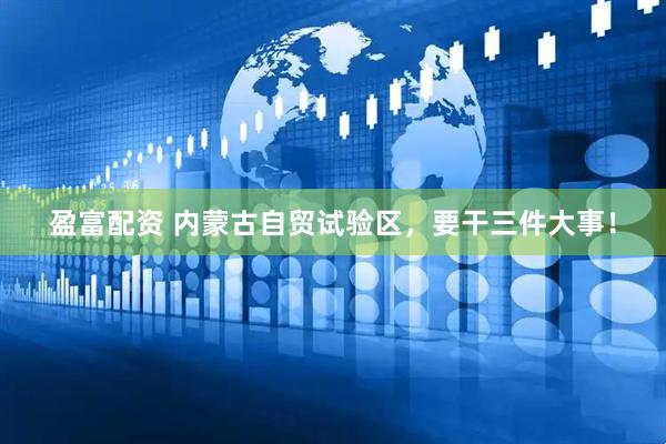 盈富配资 内蒙古自贸试验区，要干三件大事！