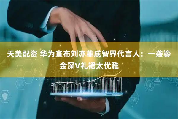 天美配资 华为宣布刘亦菲成智界代言人：一袭鎏金深V礼裙太优雅