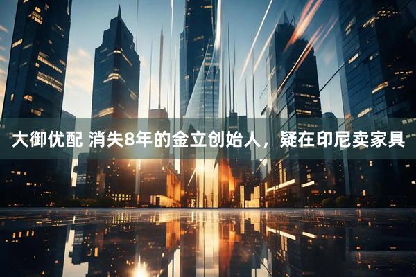 大御优配 消失8年的金立创始人，疑在印尼卖家具