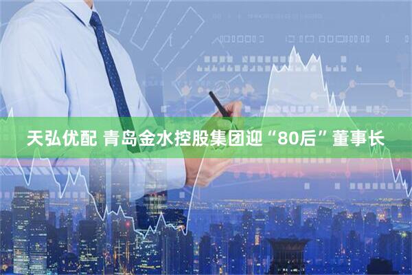 天弘优配 青岛金水控股集团迎“80后”董事长
